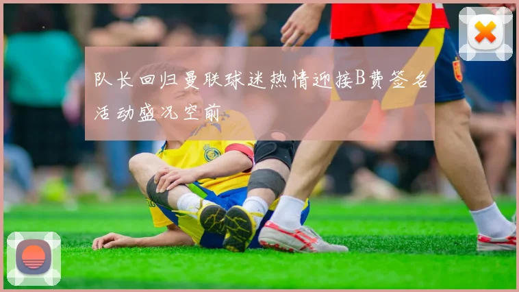 队长回归曼联球迷热情迎接B费签名活动盛况空前
