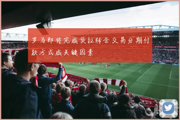 罗马即将完成莫拉转会交易分期付款方式成关键因素