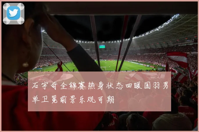 石宇奇全锦赛热身状态回暖国羽男单卫冕前景乐观可期