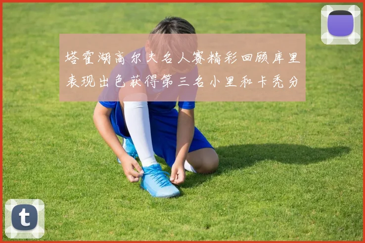 塔霍湖高尔夫名人赛精彩回顾库里表现出色获得第三名小里和卡秃分别位列第十六与第三十八