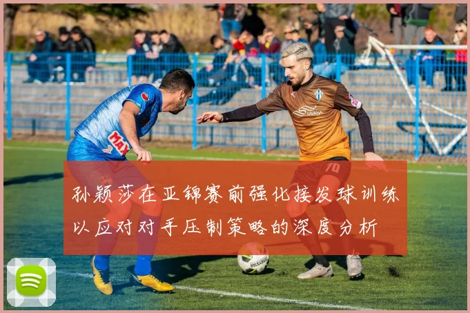 孙颖莎在亚锦赛前强化接发球训练以应对对手压制策略的深度分析