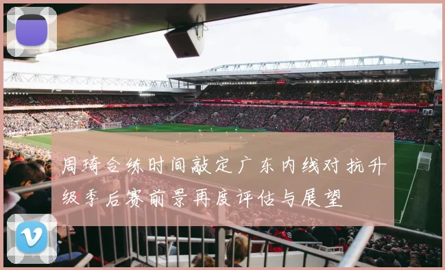 周琦合练时间敲定广东内线对抗升级季后赛前景再度评估与展望