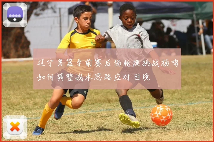 辽宁男篮季前赛后场轮换挑战杨鸣如何调整战术思路应对困境